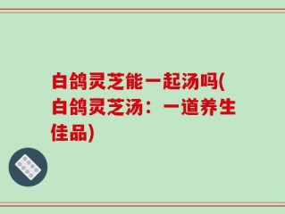 白鸽灵芝能一起汤吗(白鸽灵芝汤：一道养生佳品)