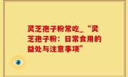 灵芝孢子粉常吃_“灵芝孢子粉：日常食用的益处与注意事项”
