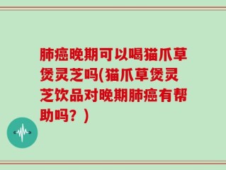 肺癌晚期可以喝猫爪草煲灵芝吗(猫爪草煲灵芝饮品对晚期肺癌有帮助吗？)