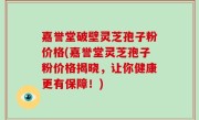 嘉誉堂破壁灵芝孢子粉价格(嘉誉堂灵芝孢子粉价格揭晓，让你健康更有保障！)