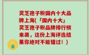 灵芝孢子粉国内十大品牌上海(「国内十大」灵芝孢子粉品牌排行榜来袭，这份上海评选结果你绝对不能错过！)