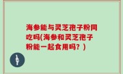 海参能与灵芝孢子粉同吃吗(海参和灵芝孢子粉能一起食用吗？)
