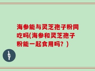 海参能与灵芝孢子粉同吃吗(海参和灵芝孢子粉能一起食用吗？)