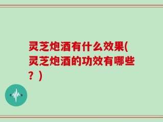 灵芝炮酒有什么效果(灵芝炮酒的功效有哪些？)