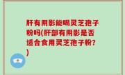 肝有阴影能喝灵芝孢子粉吗(肝部有阴影是否适合食用灵芝孢子粉？)