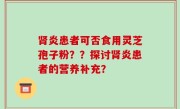 肾炎患者可否食用灵芝孢子粉？？探讨肾炎患者的营养补充？