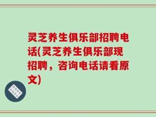 灵芝养生俱乐部招聘电话(灵芝养生俱乐部现招聘，咨询电话请看原文)