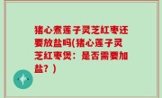 猪心煮莲子灵芝红枣还要放盐吗(猪心莲子灵芝红枣煲：是否需要加盐？)