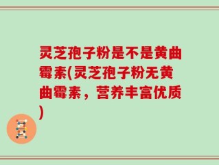 灵芝孢子粉是不是黄曲霉素(灵芝孢子粉无黄曲霉素，营养丰富优质)