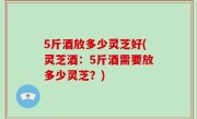 5斤酒放多少灵芝好(灵芝酒：5斤酒需要放多少灵芝？)