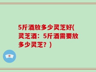 5斤酒放多少灵芝好(灵芝酒：5斤酒需要放多少灵芝？)