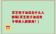 灵芝孢子油适合什么人群服(灵芝孢子油适用于哪些人群服用？)