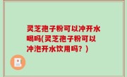 灵芝孢子粉可以冲开水喝吗(灵芝孢子粉可以冲泡开水饮用吗？)