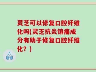 灵芝可以修复口腔纤维化吗(灵芝抗炎镇痛成分有助于修复口腔纤维化？)
