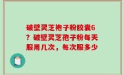 破壁灵芝袍子粉胶囊6？破壁灵芝孢子粉每天服用几次，每次服多少