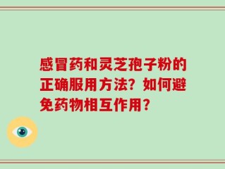 感冒药和灵芝孢子粉的正确服用方法？如何避免药物相互作用？