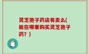 灵芝孢子药店有卖么(能在哪里购买灵芝孢子药？)