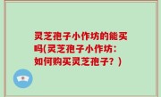 灵芝孢子小作坊的能买吗(灵芝孢子小作坊：如何购买灵芝孢子？)