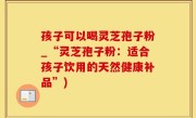 孩子可以喝灵芝孢子粉_“灵芝孢子粉：适合孩子饮用的天然健康补品”)