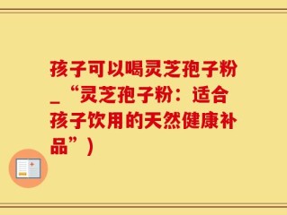 孩子可以喝灵芝孢子粉_“灵芝孢子粉：适合孩子饮用的天然健康补品”)