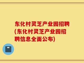 东化村灵芝产业园招聘(东化村灵芝产业园招聘信息全面公布)