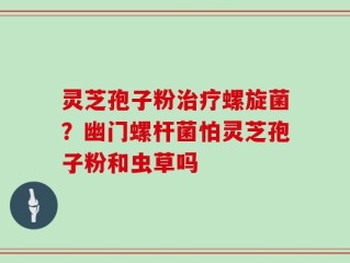 灵芝孢子粉治疗螺旋菌？幽门螺杆菌怕灵芝孢子粉和虫草吗