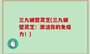三九破壁灵芝(三九破壁灵芝：激活你的免疫力！)
