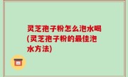 灵芝孢子粉怎么泡水喝(灵芝孢子粉的最佳泡水方法)