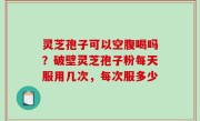 灵芝孢子可以空腹喝吗？破壁灵芝孢子粉每天服用几次，每次服多少
