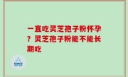 一直吃灵芝孢子粉怀孕？灵芝孢子粉能不能长期吃