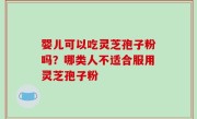 婴儿可以吃灵芝孢子粉吗？哪类人不适合服用灵芝孢子粉