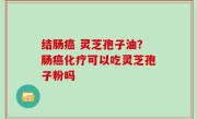 结肠癌 灵芝孢子油？肠癌化疗可以吃灵芝孢子粉吗