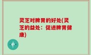 灵芝对脾胃的好处(灵芝的益处：促进脾胃健康)