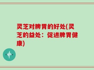 灵芝对脾胃的好处(灵芝的益处：促进脾胃健康)