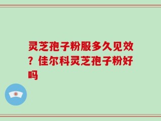 灵芝孢子粉服多久见效？佳尔科灵芝孢子粉好吗