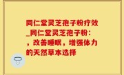 同仁堂灵芝孢子粉疗效_同仁堂灵芝孢子粉：，改善睡眠，增强体力的天然草本选择