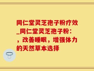 同仁堂灵芝孢子粉疗效_同仁堂灵芝孢子粉：，改善睡眠，增强体力的天然草本选择