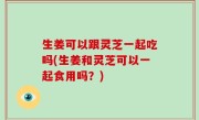 生姜可以跟灵芝一起吃吗(生姜和灵芝可以一起食用吗？)