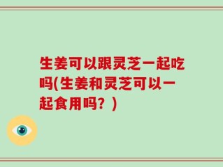 生姜可以跟灵芝一起吃吗(生姜和灵芝可以一起食用吗？)