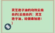 灵芝孢子油的功效云南白药(云南白药：灵芝孢子油，给健康加速！)