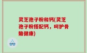 灵芝孢子粉和钙(灵芝孢子粉搭配钙，呵护骨骼健康)