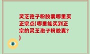 灵芝孢子粉胶囊哪里买正宗点(哪里能买到正宗的灵芝孢子粉胶囊？)