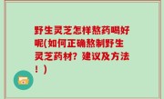 野生灵芝怎样熬药喝好呢(如何正确熬制野生灵芝药材？建议及方法！)