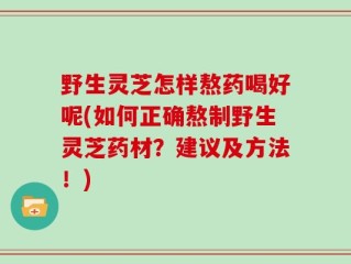 野生灵芝怎样熬药喝好呢(如何正确熬制野生灵芝药材？建议及方法！)