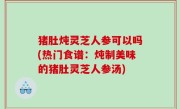 猪肚炖灵芝人参可以吗(热门食谱：炖制美味的猪肚灵芝人参汤)