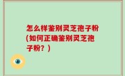 怎么样鉴别灵芝孢子粉(如何正确鉴别灵芝孢子粉？)