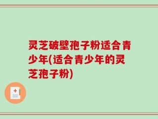 灵芝破壁孢子粉适合青少年(适合青少年的灵芝孢子粉)