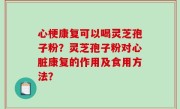 心梗康复可以喝灵芝孢子粉？灵芝孢子粉对心脏康复的作用及食用方法？