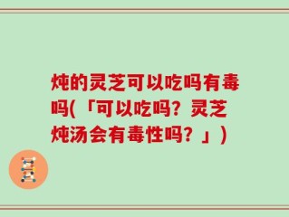 炖的灵芝可以吃吗有毒吗(「可以吃吗？灵芝炖汤会有毒性吗？」)