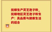 抚顺生产灵芝孢子粉_抚顺地区灵芝孢子粉生产：高品质与健康生活的结合